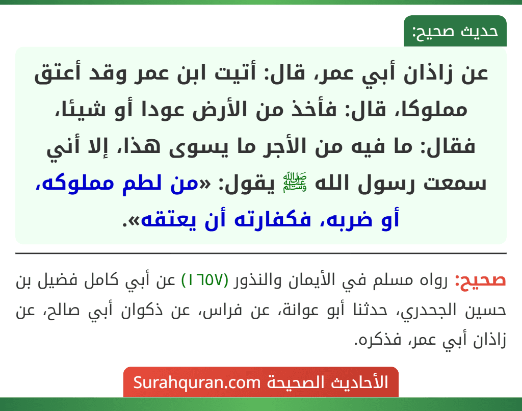 عن زاذان أبي عمر، قال: أتيت ابن عمر وقد أعتق مملوكا، قال: فأخذ من الأرض عودا أو شيئا، فقال: ما فيه من الأجر ما يسوى هذا، إلا أني سمعت رسول الله ﷺ يقول: «من لطم مملوكه، أو ضربه، فكفارته أن يعتقه».