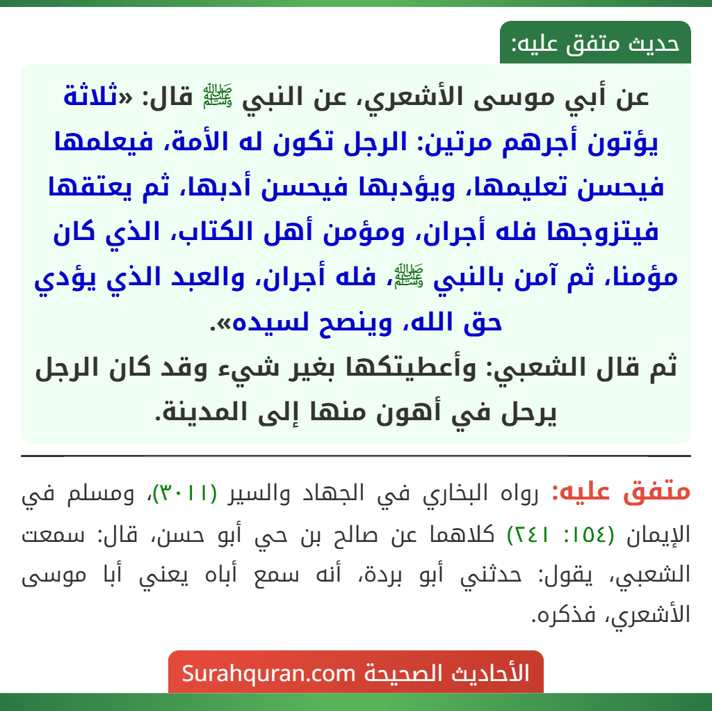 عن أبي موسى الأشعري، عن النبي ﷺ قال: «ثلاثة يؤتون أجرهم مرتين: الرجل تكون له الأمة، فيعلمها فيحسن تعليمها، ويؤدبها فيحسن أدبها، ثم يعتقها فيتزوجها فله أجران، ومؤمن أهل الكتاب، الذي كان مؤمنا، ثم آمن بالنبي ﷺ، فله أجران، والعبد الذي يؤدي حق الله، وينصح لسيده».
ثم قال الشعبي: وأعطيتكها بغير شيء وقد كان الرجل يرحل في أهون منها إلى المدينة.