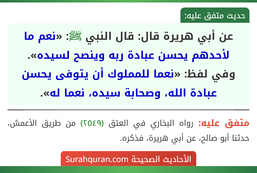 عن أبي هريرة قال: قال النبي ﷺ: «نعم ما لأحدهم يحسن عبادة ربه وينصح لسيده».
وفي لفظ: «نعما للمملوك أن يتوفى يحسن عبادة الله، وصحابة سيده، نعما له». عن أبي هريرة قال: قال النبي ﷺ: «نعم ما لأحدهم يحسن عبادة ربه وينصح لسيده».
وفي لفظ: «نعما للمملوك أن يتوفى يحسن عبادة الله، وصحابة سيده، نعما له».