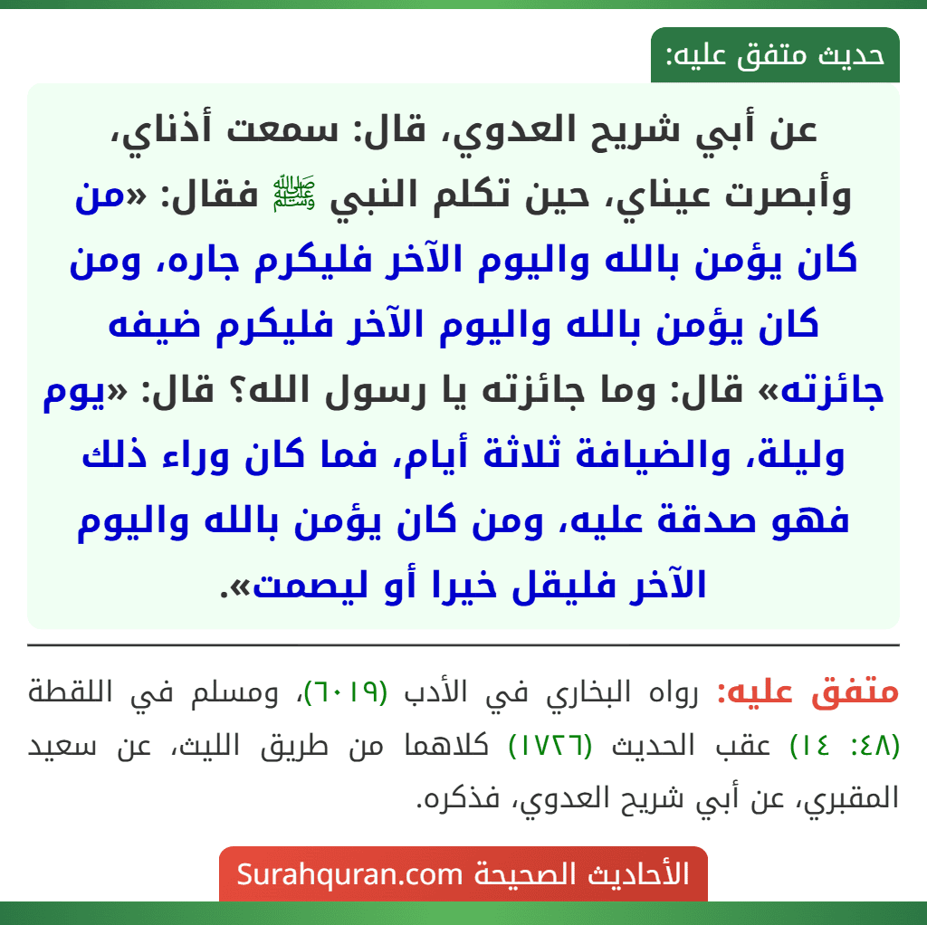 عن أبي شريح العدوي، قال: سمعت أذناي، وأبصرت عيناي، حين تكلم النبي ﷺ فقال: «من كان يؤمن بالله واليوم الآخر فليكرم جاره، ومن كان يؤمن بالله واليوم الآخر فليكرم ضيفه جائزته» قال: وما جائزته يا رسول الله؟ قال: «يوم وليلة، والضيافة ثلاثة أيام، فما كان وراء ذلك فهو صدقة عليه، ومن كان يؤمن بالله واليوم الآخر فليقل خيرا أو ليصمت».