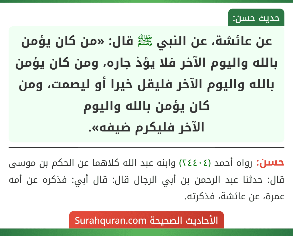 عن عائشة، عن النبي ﷺ قال: «من كان يؤمن بالله واليوم الآخر فلا يؤذ جاره، ومن كان يؤمن بالله واليوم الآخر فليقل خيرا أو ليصمت، ومن كان يؤمن بالله واليوم
الآخر فليكرم ضيفه». عن عائشة، عن النبي ﷺ قال: «من كان يؤمن بالله واليوم الآخر فلا يؤذ جاره، ومن كان يؤمن بالله واليوم الآخر فليقل خيرا أو ليصمت، ومن كان يؤمن بالله واليوم
الآخر فليكرم ضيفه».
