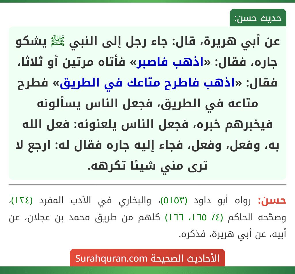 عن أبي هريرة، قال: جاء رجل إلى النبي ﷺ يشكو جاره، فقال: «اذهب فاصبر» فأتاه مرتين أو ثلاثا، فقال: «اذهب فاطرح متاعك في الطريق» فطرح متاعه في الطريق، فجعل الناس يسألونه فيخبرهم خبره، فجعل الناس يلعنونه: فعل الله به، وفعل، وفعل، فجاء إليه جاره فقال له: ارجع لا ترى مني شيئا تكرهه. عن أبي هريرة، قال: جاء رجل إلى النبي ﷺ يشكو جاره، فقال: «اذهب فاصبر» فأتاه مرتين أو ثلاثا، فقال: «اذهب فاطرح متاعك في الطريق» فطرح متاعه في الطريق، فجعل الناس يسألونه فيخبرهم خبره، فجعل الناس يلعنونه: فعل الله به، وفعل، وفعل، فجاء إليه جاره فقال له: ارجع لا ترى مني شيئا تكرهه.