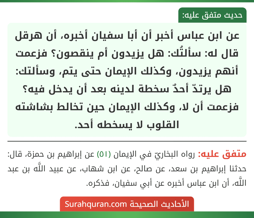 عن ابن عباس أخبر أن أبا سفيان أخبره، أن هرقل قال له: سألتُك: هل يزيدون أم ينقصون؟ فزعمت أنهم يزيدون، وكذلك الإيمان حتى يتم، وسألتك: هل يرتدّ أحدٌ سخطة لدينه بعد أن يدخل فيه؟ فزعمت أن لا، وكذلك الإيمان حين تخالط بشاشته القلوب لا يسخطه أحد.