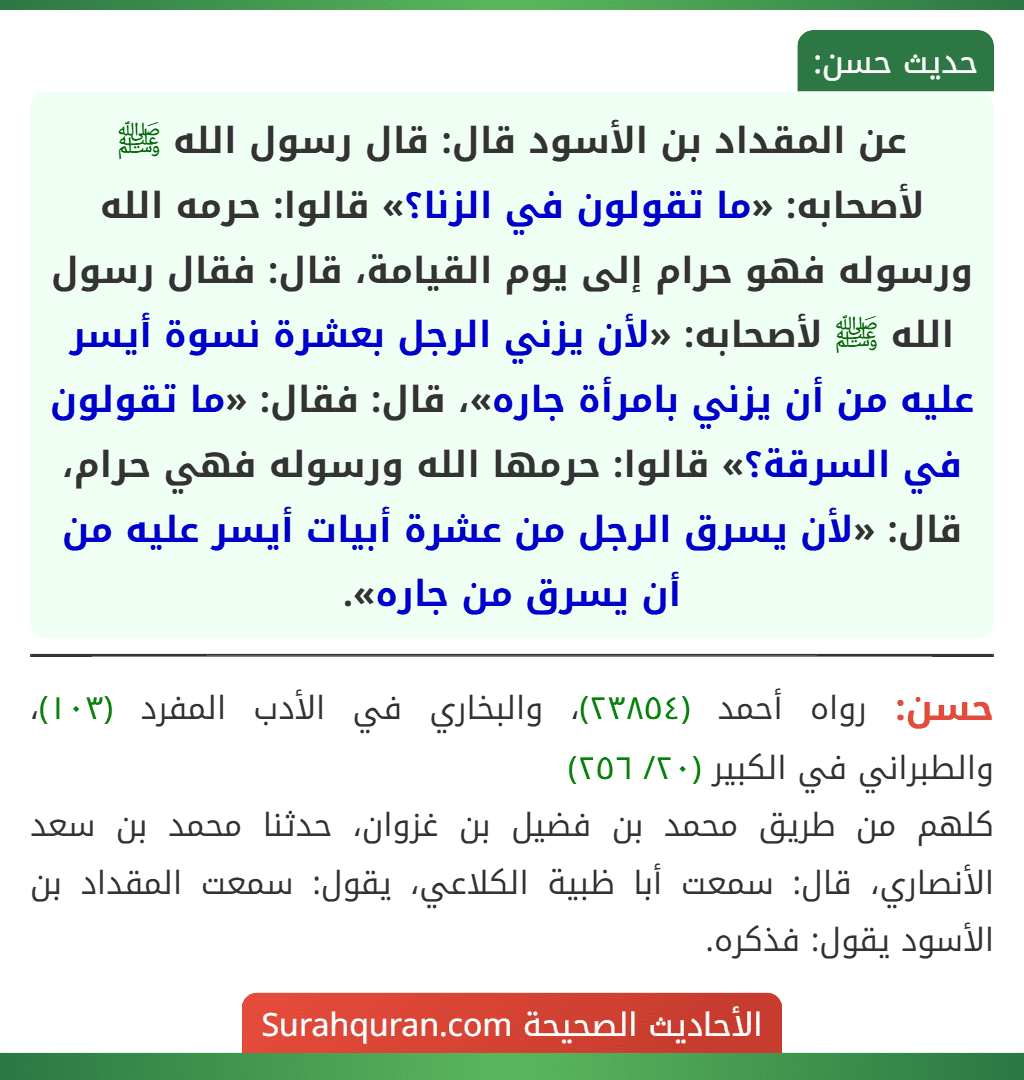 عن المقداد بن الأسود قال: قال رسول الله ﷺ لأصحابه: «ما تقولون في الزنا؟» قالوا: حرمه الله ورسوله فهو حرام إلى يوم القيامة، قال: فقال رسول الله ﷺ لأصحابه: «لأن يزني الرجل بعشرة نسوة أيسر عليه من أن يزني بامرأة جاره»، قال: فقال: «ما تقولون في السرقة؟» قالوا: حرمها الله ورسوله فهي حرام، قال: «لأن يسرق الرجل من عشرة أبيات أيسر عليه من أن يسرق من جاره».