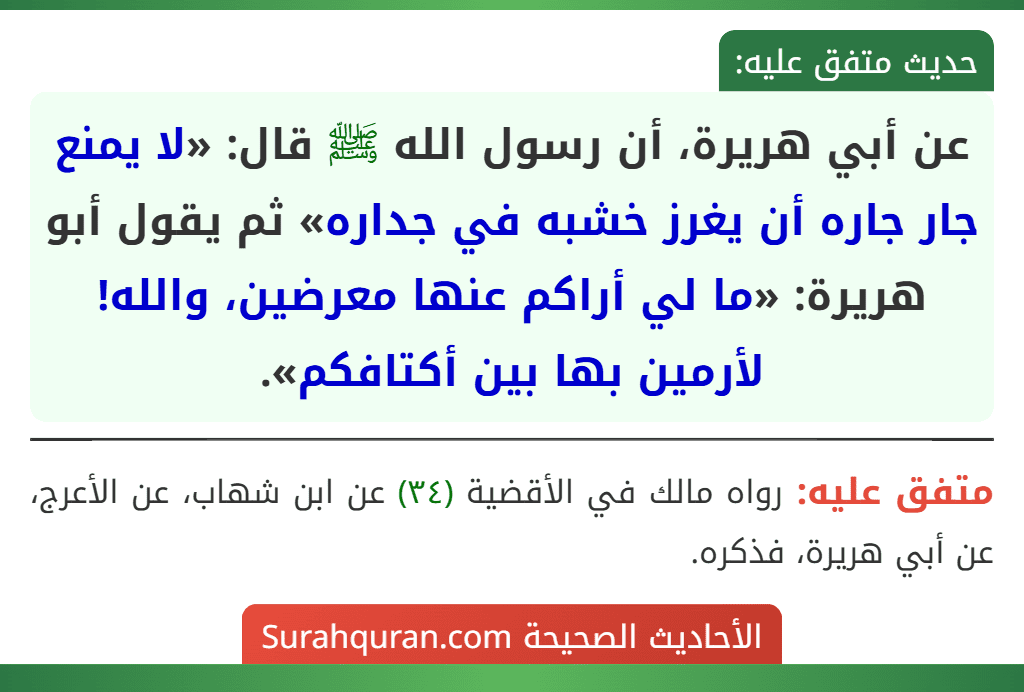عن أبي هريرة، أن رسول الله ﷺ قال: «لا يمنع جار جاره أن يغرز خشبه في جداره» ثم يقول أبو هريرة: «ما لي أراكم عنها معرضين، والله! لأرمين بها بين أكتافكم».