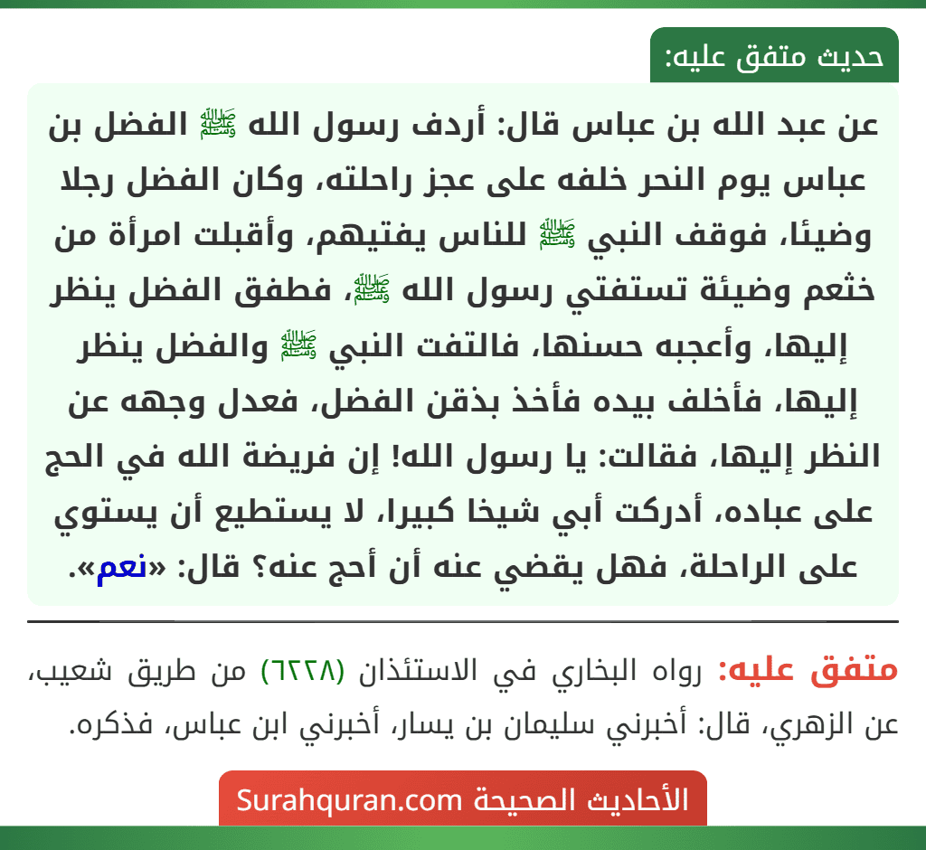 عن عبد الله بن عباس قال: أردف رسول الله ﷺ الفضل بن عباس يوم النحر خلفه على عجز راحلته، وكان الفضل رجلا وضيئا، فوقف النبي ﷺ للناس يفتيهم، وأقبلت امرأة من خثعم وضيئة تستفتي رسول الله ﷺ، فطفق الفضل ينظر إليها، وأعجبه حسنها، فالتفت النبي ﷺ والفضل ينظر إليها، فأخلف بيده فأخذ بذقن الفضل، فعدل وجهه عن النظر إليها، فقالت: يا رسول الله! إن فريضة الله في الحج على عباده، أدركت أبي شيخا كبيرا، لا يستطيع أن يستوي على الراحلة، فهل يقضي عنه أن أحج عنه؟ قال: «نعم».