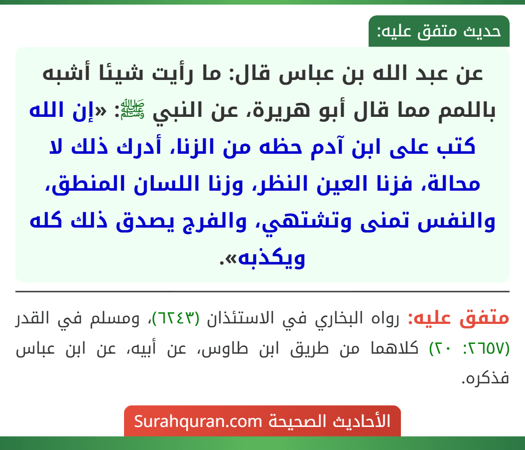 عن عبد الله بن عباس قال: ما رأيت شيئا أشبه باللمم مما قال أبو هريرة، عن النبي ﷺ: «إن الله كتب على ابن آدم حظه من الزنا، أدرك ذلك لا محالة، فزنا العين النظر، وزنا اللسان المنطق، والنفس تمنى وتشتهي، والفرج يصدق ذلك كله ويكذبه».