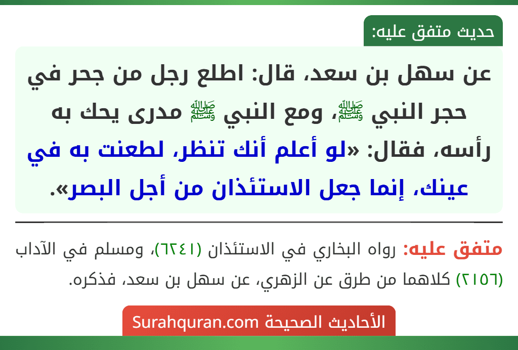 عن سهل بن سعد، قال: اطلع رجل من جحر في حجر النبي ﷺ، ومع النبي ﷺ مدرى يحك به رأسه، فقال: «لو أعلم أنك تنظر، لطعنت به في عينك، إنما جعل الاستئذان من أجل البصر».
