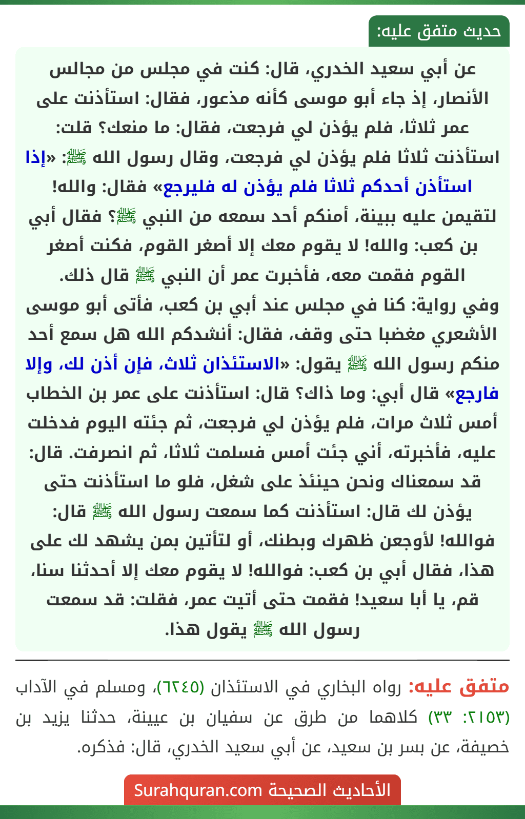 عن أبي سعيد الخدري، قال: كنت في مجلس من مجالس الأنصار، إذ جاء أبو موسى كأنه مذعور، فقال: استأذنت على عمر ثلاثا، فلم يؤذن لي فرجعت، فقال: ما منعك؟ قلت: استأذنت ثلاثا فلم يؤذن لي فرجعت، وقال رسول الله ﷺ: «إذا استأذن أحدكم ثلاثا فلم يؤذن له فليرجع» فقال: والله! لتقيمن عليه ببينة، أمنكم أحد سمعه من النبي ﷺ؟ فقال أبي بن كعب: والله! لا يقوم معك إلا أصغر القوم، فكنت أصغر القوم فقمت معه، فأخبرت عمر أن النبي ﷺ قال ذلك.
وفي رواية: كنا في مجلس عند أبي بن كعب، فأتى أبو موسى الأشعري مغضبا حتى وقف، فقال: أنشدكم الله هل سمع أحد منكم رسول الله ﷺ يقول: «الاستئذان ثلاث، فإن أذن لك، وإلا فارجع» قال أبي: وما ذاك؟ قال: استأذنت على عمر بن الخطاب أمس ثلاث مرات، فلم يؤذن لي فرجعت، ثم جئته اليوم فدخلت عليه، فأخبرته، أني جئت أمس فسلمت ثلاثا، ثم انصرفت. قال: قد سمعناك ونحن حينئذ على شغل، فلو ما استأذنت حتى يؤذن لك قال: استأذنت كما سمعت رسول الله ﷺ قال: فوالله! لأوجعن ظهرك وبطنك، أو لتأتين بمن يشهد لك على هذا، فقال أبي بن كعب: فوالله! لا يقوم معك إلا أحدثنا سنا، قم، يا أبا سعيد! فقمت حتى أتيت عمر، فقلت: قد سمعت رسول الله ﷺ يقول هذا.