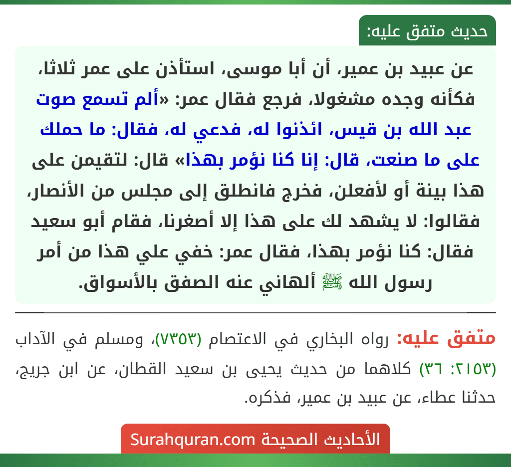 عن عبيد بن عمير، أن أبا موسى، استأذن على عمر ثلاثا، فكأنه وجده مشغولا، فرجع فقال عمر: «ألم تسمع صوت عبد الله بن قيس، ائذنوا له، فدعي له، فقال: ما حملك على ما صنعت، قال: إنا كنا نؤمر بهذا» قال: لتقيمن على هذا بينة أو لأفعلن، فخرج فانطلق إلى مجلس من الأنصار، فقالوا: لا يشهد لك على هذا إلا أصغرنا، فقام أبو سعيد فقال: كنا نؤمر بهذا، فقال عمر: خفي علي هذا من أمر رسول الله ﷺ ألهاني عنه الصفق بالأسواق.