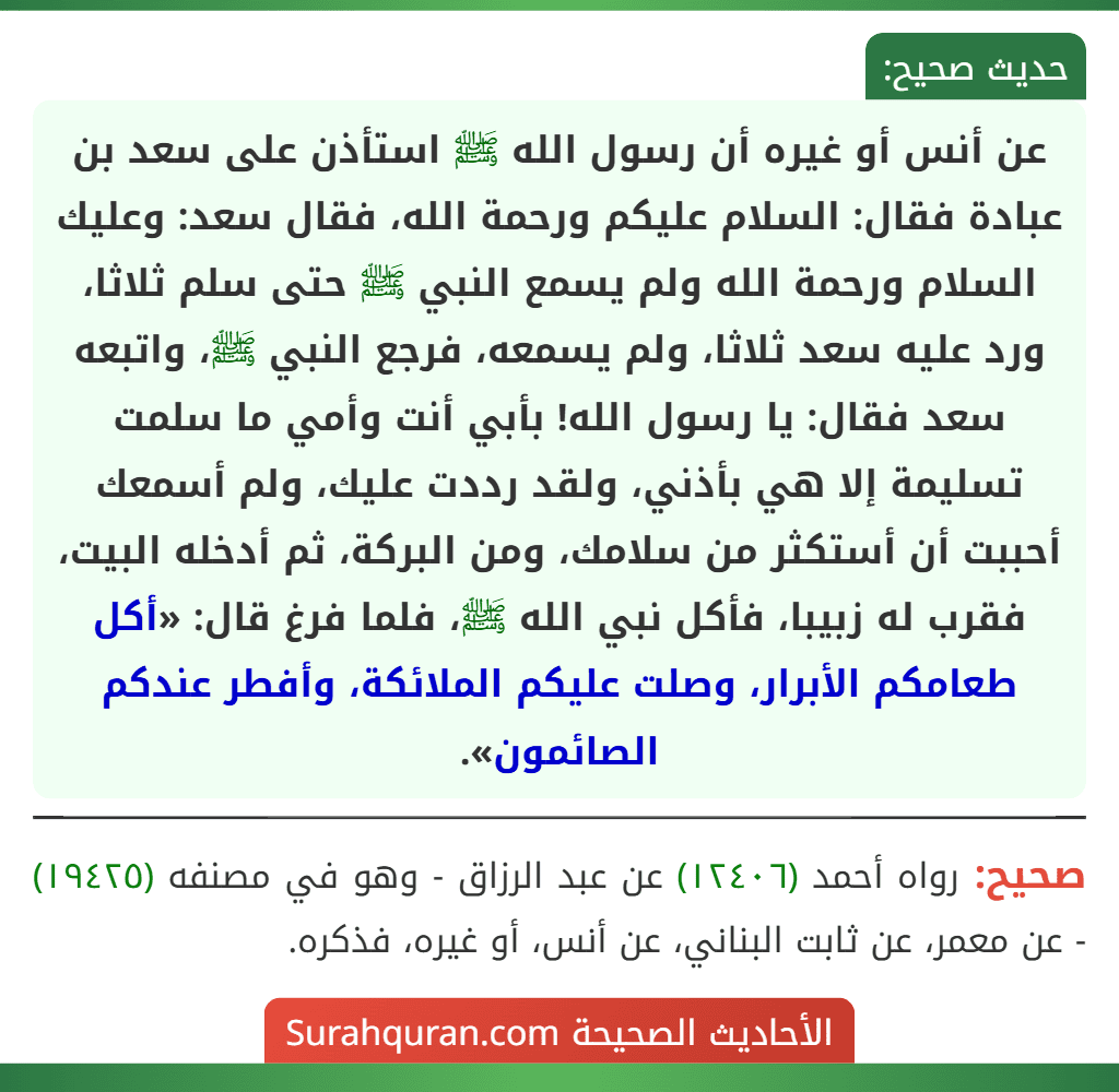 عن أنس أو غيره أن رسول الله ﷺ استأذن على سعد بن عبادة فقال: السلام عليكم ورحمة الله، فقال سعد: وعليك السلام ورحمة الله ولم يسمع النبي ﷺ حتى سلم ثلاثا، ورد عليه سعد ثلاثا، ولم يسمعه، فرجع النبي ﷺ، واتبعه سعد فقال: يا رسول الله! بأبي أنت وأمي ما سلمت تسليمة إلا هي بأذني، ولقد رددت عليك، ولم أسمعك أحببت أن أستكثر من سلامك، ومن البركة، ثم أدخله البيت، فقرب له زبيبا، فأكل نبي الله ﷺ، فلما فرغ قال: «أكل طعامكم الأبرار، وصلت عليكم الملائكة، وأفطر عندكم الصائمون».