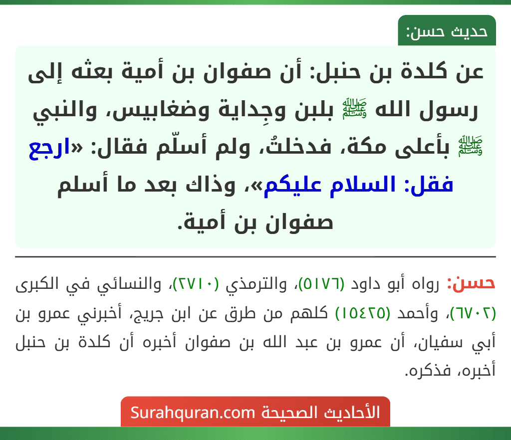 عن كلدة بن حنبل: أن صفوان بن أمية بعثه إلى رسول الله ﷺ بلبن وجِداية وضغابيس، والنبي ﷺ بأعلى مكة، فدخلتُ، ولم أسلّم فقال: «ارجع فقل: السلام عليكم»، وذاك بعد ما أسلم صفوان بن أمية. عن كلدة بن حنبل: أن صفوان بن أمية بعثه إلى رسول الله ﷺ بلبن وجِداية وضغابيس، والنبي ﷺ بأعلى مكة، فدخلتُ، ولم أسلّم فقال: «ارجع فقل: السلام عليكم»، وذاك بعد ما أسلم صفوان بن أمية.