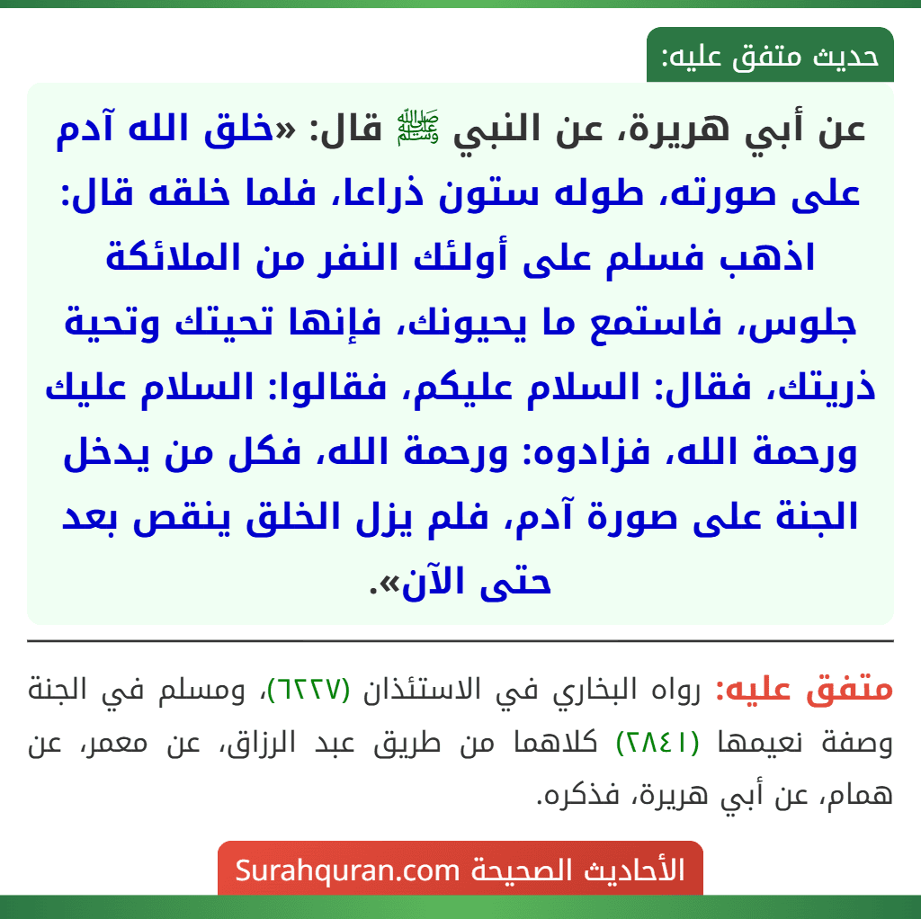 عن أبي هريرة، عن النبي ﷺ قال: «خلق الله آدم على صورته، طوله ستون ذراعا، فلما خلقه قال: اذهب فسلم على أولئك النفر من الملائكة جلوس، فاستمع ما يحيونك، فإنها تحيتك وتحية ذريتك، فقال: السلام عليكم، فقالوا: السلام عليك ورحمة الله، فزادوه: ورحمة الله، فكل من يدخل الجنة على صورة آدم، فلم يزل الخلق ينقص بعد حتى الآن».