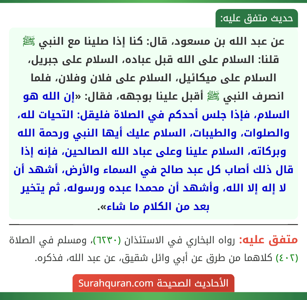 عن عبد الله بن مسعود، قال: كنا إذا صلينا مع النبي ﷺ قلنا: السلام على الله قبل عباده، السلام على جبريل، السلام على ميكائيل، السلام على فلان وفلان، فلما انصرف النبي ﷺ أقبل علينا بوجهه، فقال: «إن الله هو السلام، فإذا جلس أحدكم في الصلاة فليقل: التحيات لله، والصلوات، والطيبات، السلام عليك أيها النبي ورحمة الله وبركاته، السلام علينا وعلى عباد الله الصالحين، فإنه إذا قال ذلك أصاب كل عبد صالح في السماء والأرض، أشهد أن لا إله إلا الله، وأشهد أن محمدا عبده ورسوله، ثم يتخير بعد من الكلام ما شاء».