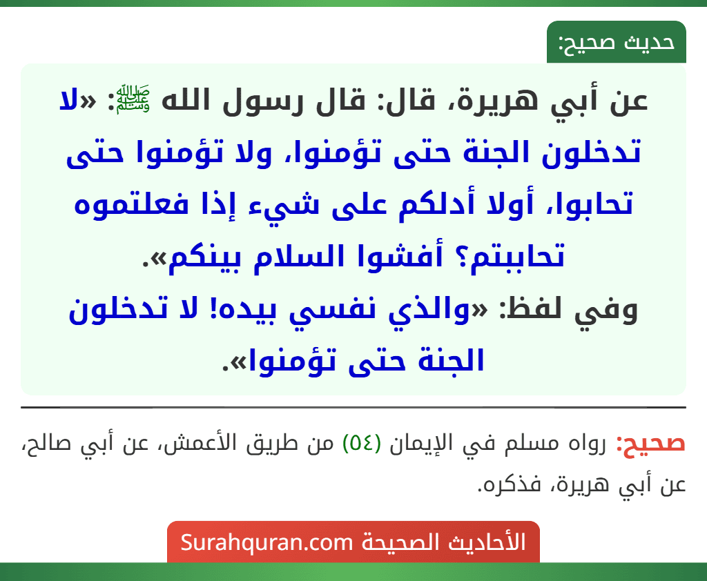 عن أبي هريرة، قال: قال رسول الله ﷺ: «لا تدخلون الجنة حتى تؤمنوا، ولا تؤمنوا حتى تحابوا، أولا أدلكم على شيء إذا فعلتموه تحاببتم؟ أفشوا السلام بينكم».
وفي لفظ: «والذي نفسي بيده! لا تدخلون الجنة حتى تؤمنوا».