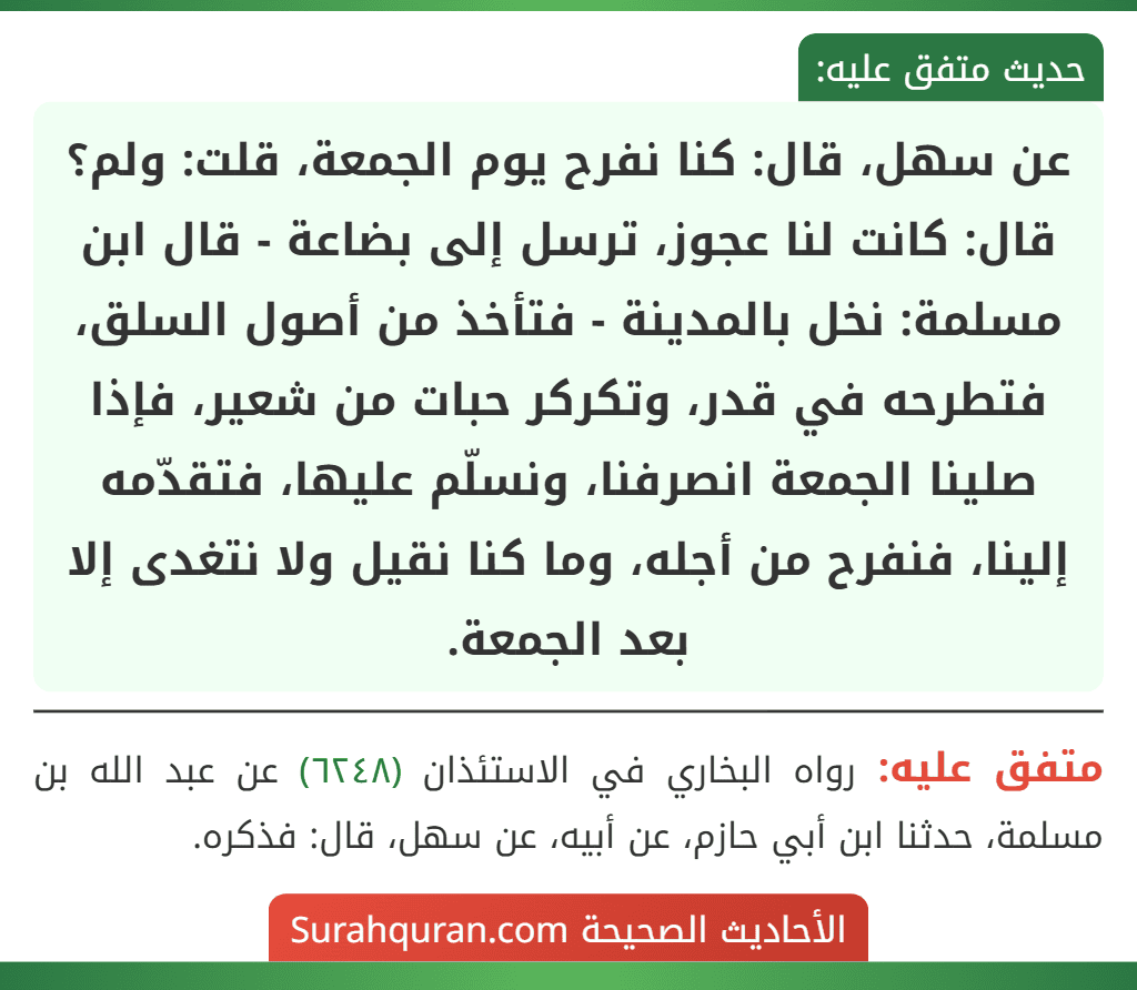 عن سهل، قال: كنا نفرح يوم الجمعة، قلت: ولم؟ قال: كانت لنا عجوز، ترسل إلى بضاعة - قال ابن مسلمة: نخل بالمدينة - فتأخذ من أصول السلق، فتطرحه في قدر، وتكركر حبات من شعير، فإذا صلينا الجمعة انصرفنا، ونسلّم عليها، فتقدّمه إلينا، فنفرح من أجله، وما كنا نقيل ولا نتغدى إلا بعد الجمعة.