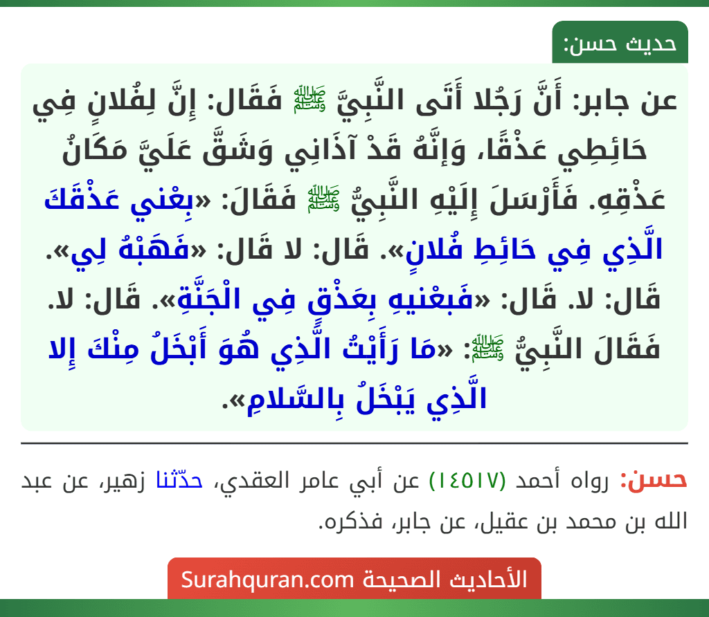 عن جابر: أَنَّ رَجُلا أَتَى النَّبِيَّ ﷺ فَقَال: إِنَّ لِفُلانٍ فِي حَائِطِي عَذْقًا، وَإنَّهُ قَدْ آذَانِي وَشَقَّ عَلَيَّ مَكَانُ عَذْقِهِ. فَأَرْسَلَ إِلَيْهِ النَّبِيُّ ﷺ فَقَالَ: «بِعْني عَذْقَكَ الَّذِي فِي حَائِطِ فُلانٍ». قَال: لا قَال: «فَهَبْهُ لِي». قَال: لا. قَال: «فَبعْنيهِ بِعَذْقٍ فِي الْجَنَّةِ». قَال: لا. فَقَالَ النَّبِيُّ ﷺ: «مَا رَأَيْتُ الَّذِي هُوَ أَبْخَلُ مِنْكَ إِلا الَّذِي يَبْخَلُ بِالسَّلامِ».