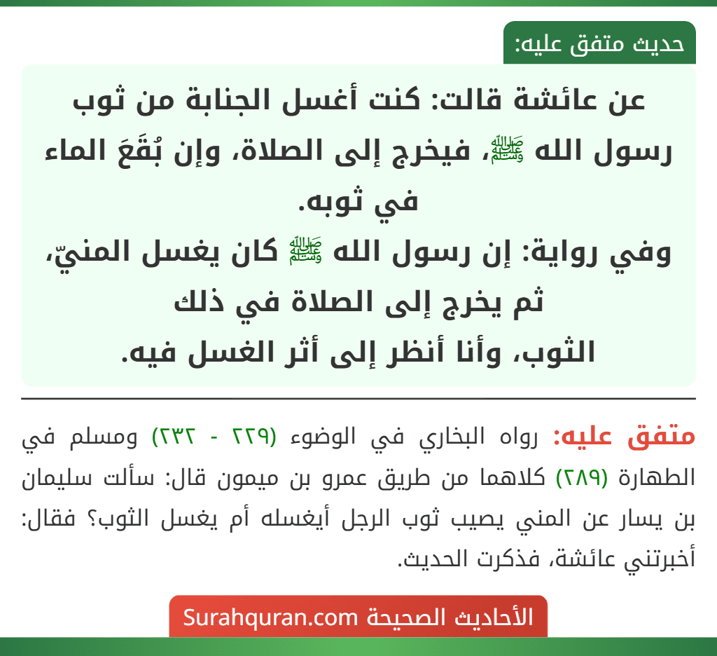 عن عائشة قالت: كنت أغسل الجنابة من ثوب رسول الله ﷺ، فيخرج إلى الصلاة، وإن بُقَعَ الماء في ثوبه.
وفي رواية: إن رسول الله ﷺ كان يغسل المنيّ، ثم يخرج إلى الصلاة في ذلك
الثوب، وأنا أنظر إلى أثر الغسل فيه.