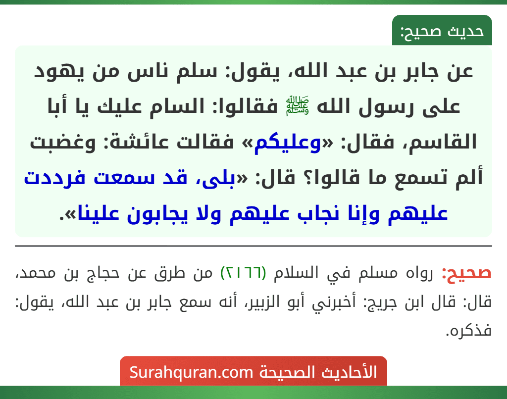 عن جابر بن عبد الله، يقول: سلم ناس من يهود على رسول الله ﷺ فقالوا: السام عليك يا أبا القاسم، فقال: «وعليكم» فقالت عائشة: وغضبت ألم تسمع ما قالوا؟ قال: «بلى، قد سمعت فرددت عليهم وإنا نجاب عليهم ولا يجابون علينا».