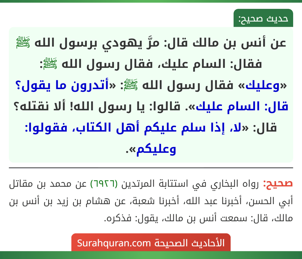 عن أنس بن مالك قال: مرَّ يهودي برسول الله ﷺ فقال: السام عليك، فقال رسول الله ﷺ: «وعليك» فقال رسول الله ﷺ: «أتدرون ما يقول؟ قال: السام عليك». قالوا: يا رسول الله! ألا نقتله؟ قال: «لا، إذا سلم عليكم أهل الكتاب، فقولوا: وعليكم».