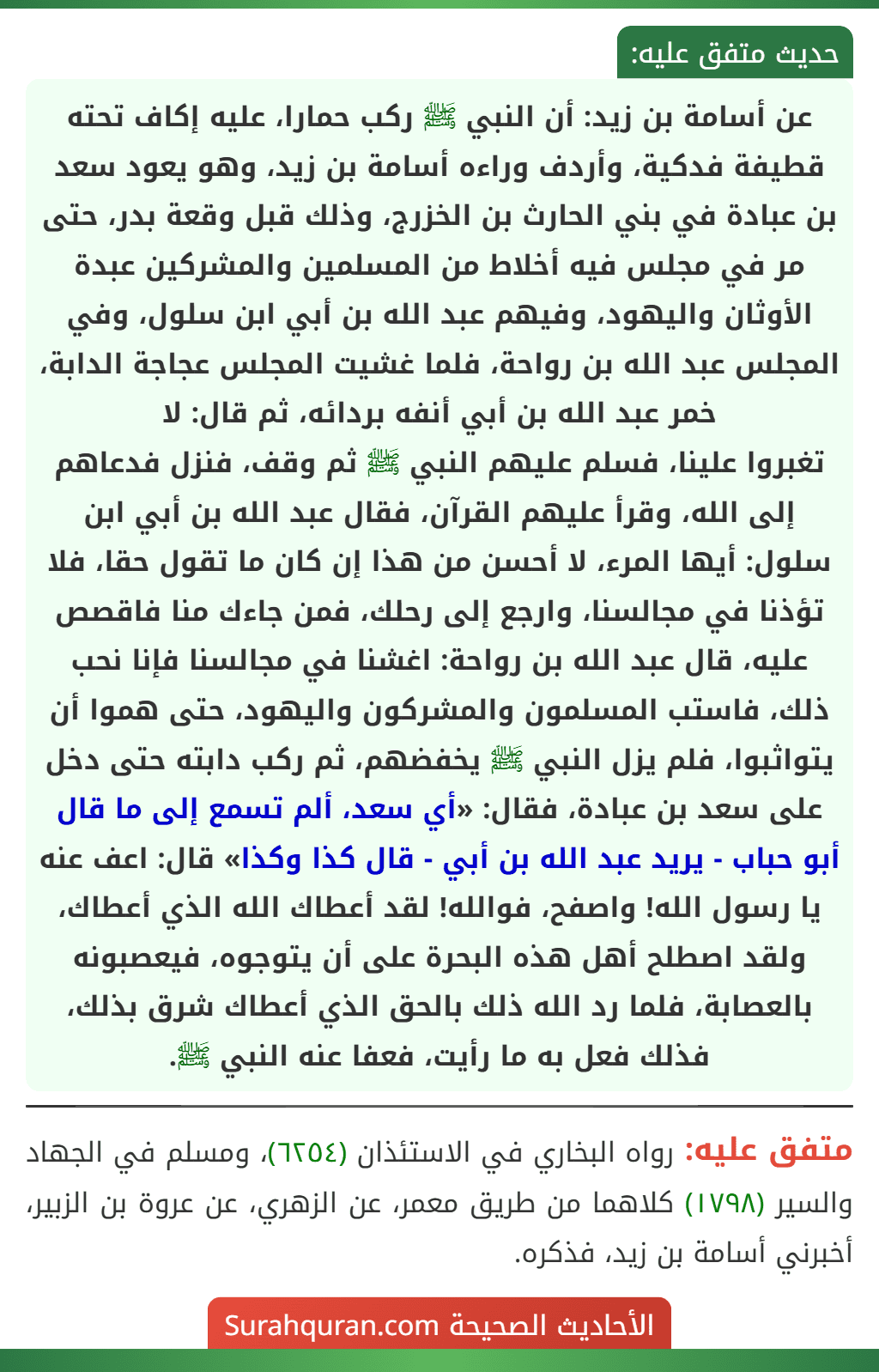عن أسامة بن زيد: أن النبي ﷺ ركب حمارا، عليه إكاف تحته قطيفة فدكية، وأردف وراءه أسامة بن زيد، وهو يعود سعد بن عبادة في بني الحارث بن الخزرج، وذلك قبل وقعة بدر، حتى مر في مجلس فيه أخلاط من المسلمين والمشركين عبدة الأوثان واليهود، وفيهم عبد الله بن أبي ابن سلول، وفي المجلس عبد الله بن رواحة، فلما غشيت المجلس عجاجة الدابة، خمر عبد الله بن أبي أنفه بردائه، ثم قال: لا
تغبروا علينا، فسلم عليهم النبي ﷺ ثم وقف، فنزل فدعاهم إلى الله، وقرأ عليهم القرآن، فقال عبد الله بن أبي ابن سلول: أيها المرء، لا أحسن من هذا إن كان ما تقول حقا، فلا تؤذنا في مجالسنا، وارجع إلى رحلك، فمن جاءك منا فاقصص عليه، قال عبد الله بن رواحة: اغشنا في مجالسنا فإنا نحب ذلك، فاستب المسلمون والمشركون واليهود، حتى هموا أن يتواثبوا، فلم يزل النبي ﷺ يخفضهم، ثم ركب دابته حتى دخل على سعد بن عبادة، فقال: «أي سعد، ألم تسمع إلى ما قال أبو حباب - يريد عبد الله بن أبي - قال كذا وكذا» قال: اعف عنه يا رسول الله! واصفح، فوالله! لقد أعطاك الله الذي أعطاك، ولقد اصطلح أهل هذه البحرة على أن يتوجوه، فيعصبونه بالعصابة، فلما رد الله ذلك بالحق الذي أعطاك شرق بذلك، فذلك فعل به ما رأيت، فعفا عنه النبي ﷺ.