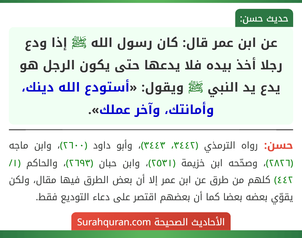 عن ابن عمر قال: كان رسول الله ﷺ إذا ودع رجلا أخذ بيده فلا يدعها حتى يكون الرجل هو يدع يد النبي ﷺ ويقول: «أستودع الله دينك، وأمانتك، وآخر عملك».