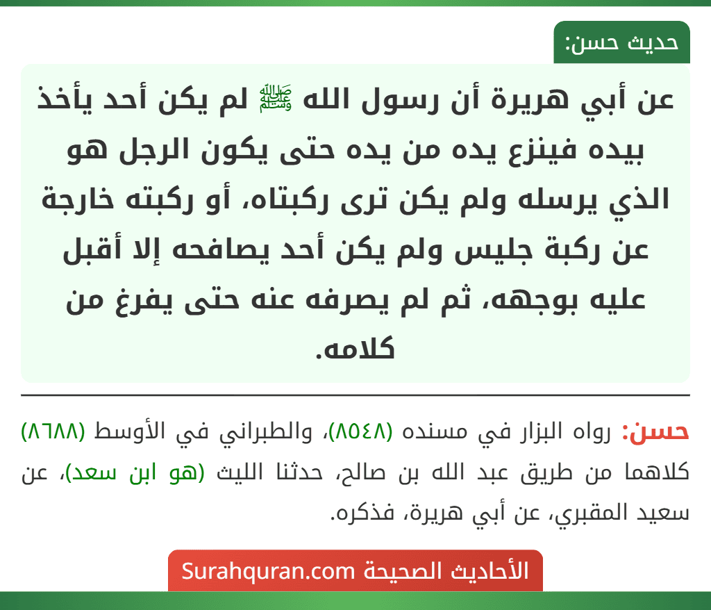 عن أبي هريرة أن رسول الله ﷺ لم يكن أحد يأخذ بيده فينزع يده من يده حتى يكون الرجل هو الذي يرسله ولم يكن ترى ركبتاه، أو ركبته خارجة عن ركبة جليس ولم يكن أحد يصافحه إلا أقبل عليه بوجهه، ثم لم يصرفه عنه حتى يفرغ من كلامه.