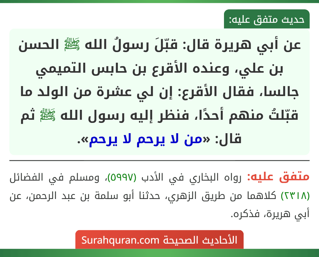 عن أبي هريرة قال: قبّلَ رسولُ الله ﷺ الحسن بن علي، وعنده الأقرع بن حابس التميمي جالسا، فقال الأقرع: إن لي عشرة من الولد ما قبّلتُ منهم أحدًا، فنظر إليه رسول الله ﷺ ثم قال: «من لا يرحم لا يرحم». عن أبي هريرة قال: قبّلَ رسولُ الله ﷺ الحسن بن علي، وعنده الأقرع بن حابس التميمي جالسا، فقال الأقرع: إن لي عشرة من الولد ما قبّلتُ منهم أحدًا، فنظر إليه رسول الله ﷺ ثم قال: «من لا يرحم لا يرحم».