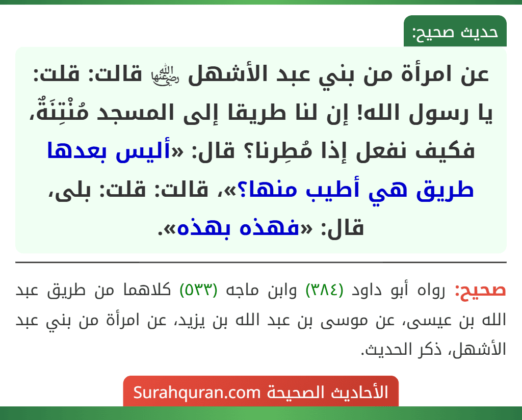 عن امرأة من بني عبد الأشهل ﵂ قالت: قلت: يا رسول الله! إن لنا طريقا إلى المسجد مُنْتِنَةٌ، فكيف نفعل إذا مُطِرنا؟ قال: «أليس بعدها طريق هي أطيب منها؟»، قالت: قلت: بلى، قال: «فهذه بهذه». عن امرأة من بني عبد الأشهل ﵂ قالت: قلت: يا رسول الله! إن لنا طريقا إلى المسجد مُنْتِنَةٌ، فكيف نفعل إذا مُطِرنا؟ قال: «أليس بعدها طريق هي أطيب منها؟»، قالت: قلت: بلى، قال: «فهذه بهذه».