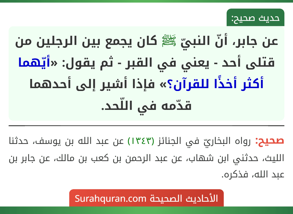 عن جابر، أنّ النبيّ ﷺ كان يجمع بين الرجلين من قتلى أحد - يعني في القبر - ثم يقول: «أيّهما أكثر أخذًا للقرآن؟» فإذا أشير إلى أحدهما قدّمه في اللّحد. عن جابر، أنّ النبيّ ﷺ كان يجمع بين الرجلين من قتلى أحد - يعني في القبر - ثم يقول: «أيّهما أكثر أخذًا للقرآن؟» فإذا أشير إلى أحدهما قدّمه في اللّحد.