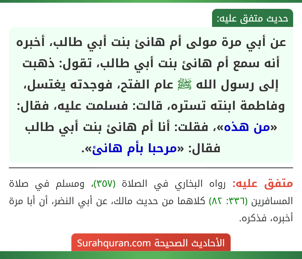 عن أبي مرة مولى أم هانئ بنت أبي طالب، أخبره أنه سمع أم هانئ بنت أبي طالب، تقول: ذهبت إلى رسول الله ﷺ عام الفتح، فوجدته يغتسل، وفاطمة ابنته تستره، قالت: فسلمت عليه، فقال: «من هذه»، فقلت: أنا أم هانئ بنت أبي طالب فقال: «مرحبا بأم هانئ».