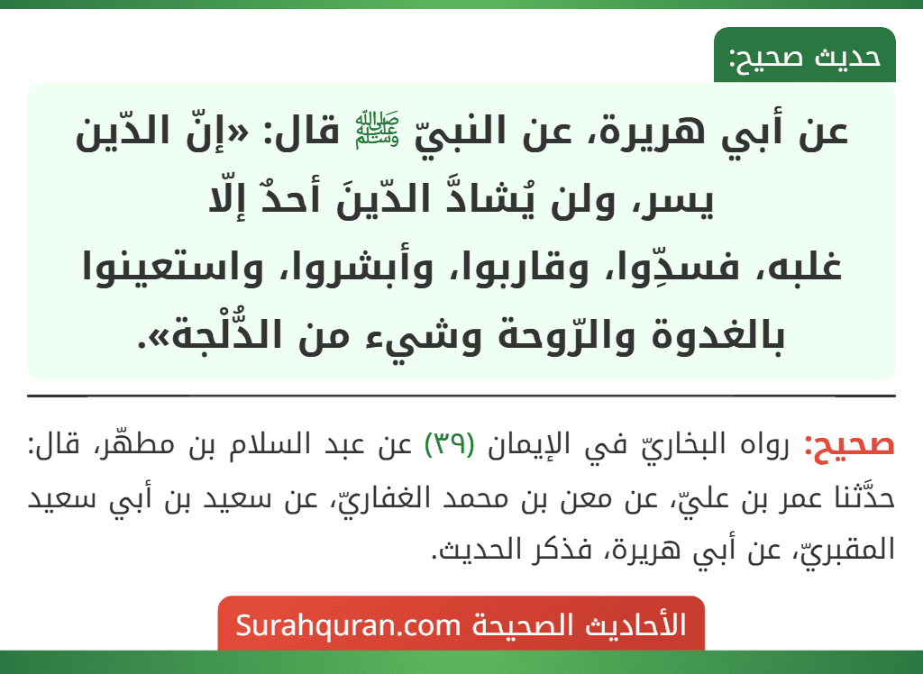 عن أبي هريرة، عن النبيّ ﷺ قال: «إنّ الدّين يسر، ولن يُشادَّ الدّينَ أحدٌ إلّا
غلبه، فسدِّوا، وقاربوا، وأبشروا، واستعينوا بالغدوة والرّوحة وشيء من الدُّلْجة». عن أبي هريرة، عن النبيّ ﷺ قال: «إنّ الدّين يسر، ولن يُشادَّ الدّينَ أحدٌ إلّا
غلبه، فسدِّوا، وقاربوا، وأبشروا، واستعينوا بالغدوة والرّوحة وشيء من الدُّلْجة».