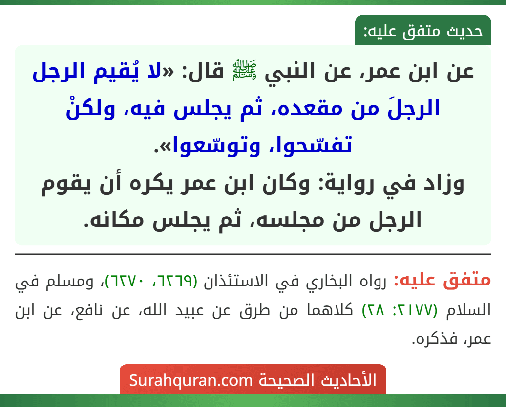 عن ابن عمر، عن النبي ﷺ قال: «لا يُقيم الرجل الرجلَ من مقعده، ثم يجلس فيه، ولكنْ تفسّحوا، وتوسّعوا».
وزاد في رواية: وكان ابن عمر يكره أن يقوم الرجل من مجلسه، ثم يجلس مكانه.