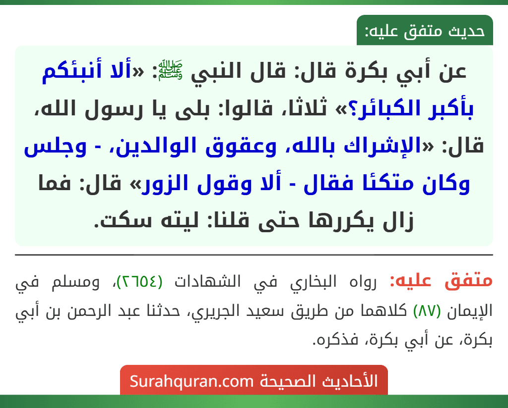 عن أبي بكرة قال: قال النبي ﷺ: «ألا أنبئكم بأكبر الكبائر؟» ثلاثا، قالوا: بلى يا رسول الله، قال: «الإشراك بالله، وعقوق الوالدين، - وجلس وكان متكئا فقال - ألا وقول الزور» قال: فما زال يكررها حتى قلنا: ليته سكت.