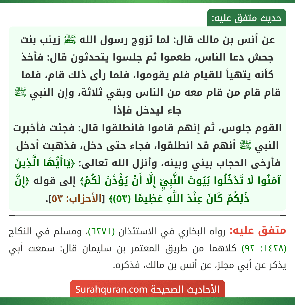 عن أنس بن مالك قال: لما تزوج رسول الله ﷺ زينب بنت جحش دعا الناس، طعموا ثم جلسوا يتحدثون قال: فأخذ كأنه يتهيأ للقيام فلم يقوموا، فلما رأى ذلك قام، فلما قام قام من قام معه من الناس وبقي ثلاثة، وإن النبي ﷺ جاء ليدخل فإذا
القوم جلوس، ثم إنهم قاموا فانطلقوا قال: فجئت فأخبرت النبي ﷺ أنهم قد انطلقوا، فجاء حتى دخل، فذهبت أدخل فأرخى الحجاب بيني وبينه، وأنزل الله تعالى: ﴿يَاأَيُّهَا الَّذِينَ آمَنُوا لَا تَدْخُلُوا بُيُوتَ النَّبِيِّ إِلَّا أَنْ يُؤْذَنَ لَكُمْ﴾ إلى قوله ﴿إِنَّ ذَلِكُمْ كَانَ عِنْدَ اللَّهِ عَظِيمًا (٥٣)﴾ [الأحزاب: ٥٣].