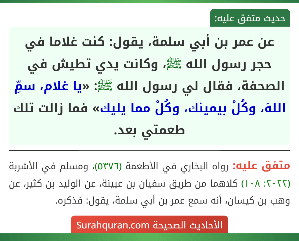 عن عمر بن أبي سلمة، يقول: كنت غلاما في حجر رسول الله ﷺ، وكانت يدي تطيش في الصحفة، فقال لي رسول الله ﷺ: «يا غلام، سمِّ اللهَ، وكُلْ بيمينك، وكُلْ مما يليك» فما زالت تلك طعمتي بعد.