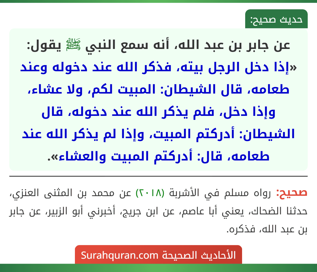 عن جابر بن عبد الله، أنه سمع النبي ﷺ يقول: «إذا دخل الرجل بيته، فذكر الله عند دخوله وعند طعامه، قال الشيطان: المبيت لكم، ولا عشاء، وإذا دخل، فلم يذكر الله عند دخوله، قال الشيطان: أدركتم المبيت، وإذا لم يذكر الله عند طعامه، قال: أدركتم المبيت والعشاء».