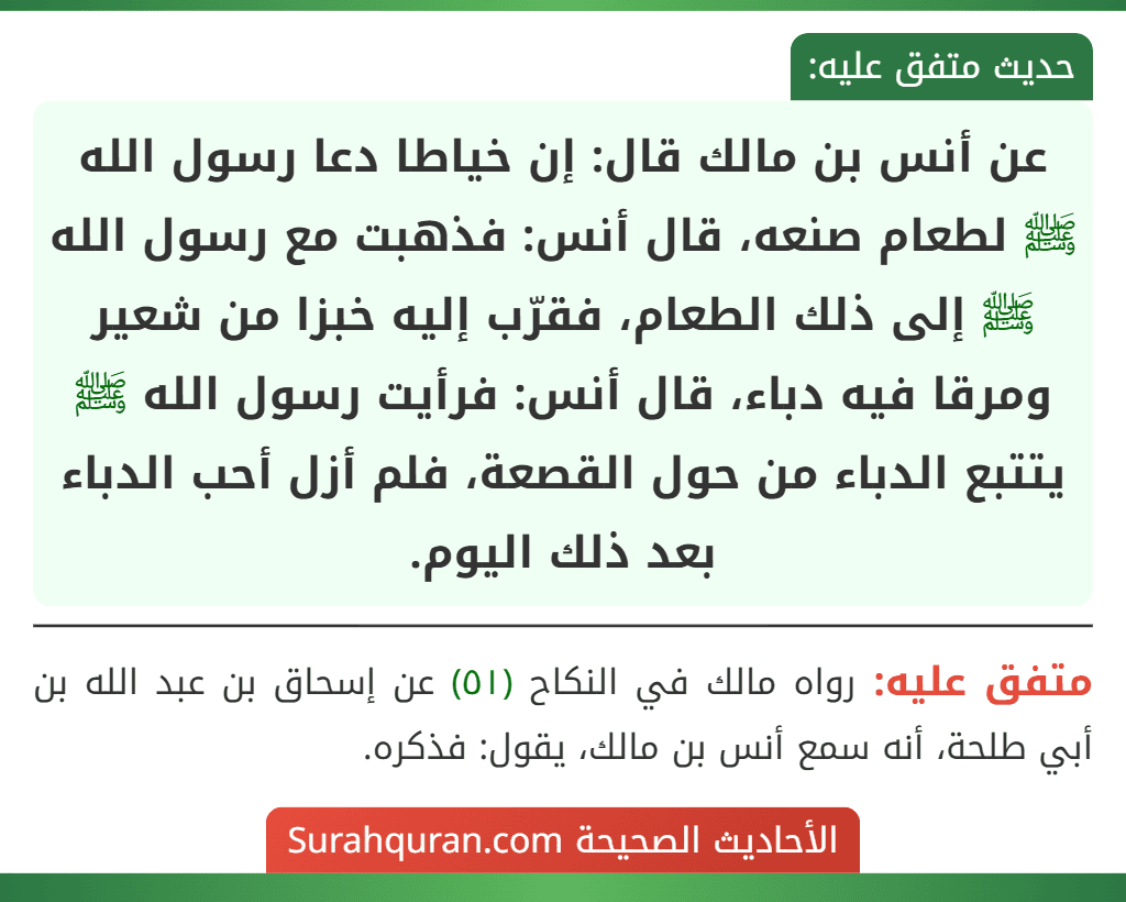 عن أنس بن مالك قال: إن خياطا دعا رسول الله ﷺ لطعام صنعه، قال أنس: فذهبت مع رسول الله ﷺ إلى ذلك الطعام، فقرّب إليه خبزا من شعير ومرقا فيه دباء، قال أنس: فرأيت رسول الله ﷺ يتتبع الدباء من حول القصعة، فلم أزل أحب الدباء بعد ذلك اليوم.