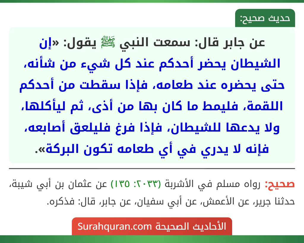 عن جابر قال: سمعت النبي ﷺ يقول: «إن الشيطان يحضر أحدكم عند كل شيء من شأنه، حتى يحضره عند طعامه، فإذا سقطت من أحدكم اللقمة، فليمط ما كان بها من أذى، ثم ليأكلها، ولا يدعها للشيطان، فإذا فرغ فليلعق أصابعه، فإنه لا يدري في أي طعامه تكون البركة».