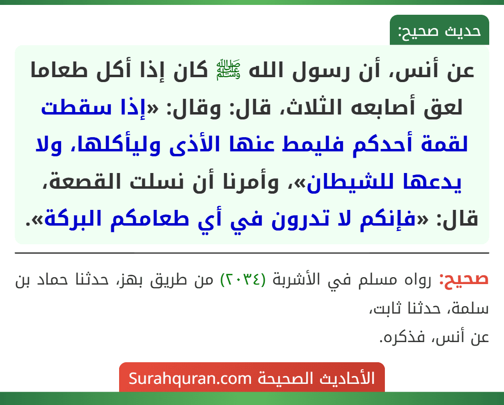 عن أنس، أن رسول الله ﷺ كان إذا أكل طعاما لعق أصابعه الثلاث، قال: وقال: «إذا سقطت لقمة أحدكم فليمط عنها الأذى وليأكلها، ولا يدعها للشيطان»، وأمرنا أن نسلت القصعة، قال: «فإنكم لا تدرون في أي طعامكم البركة».