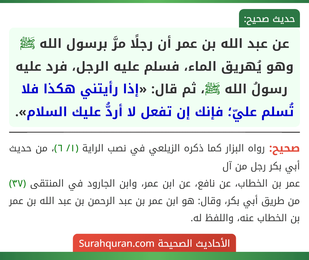 عن عبد الله بن عمر أن رجلًا مرَّ برسول الله ﷺ وهو يُهريق الماء، فسلم عليه الرجل، فرد عليه رسولُ الله ﷺ، ثم قال: «إذا رأيتني هكذا فلا تُسلم عليّ؛ فإنك إن تفعل لا أردُّ عليك السلام». عن عبد الله بن عمر أن رجلًا مرَّ برسول الله ﷺ وهو يُهريق الماء، فسلم عليه الرجل، فرد عليه رسولُ الله ﷺ، ثم قال: «إذا رأيتني هكذا فلا تُسلم عليّ؛ فإنك إن تفعل لا أردُّ عليك السلام».