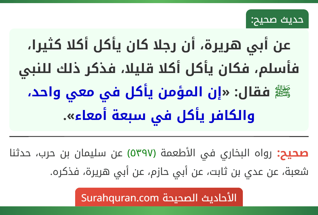 عن أبي هريرة، أن رجلا كان يأكل أكلا كثيرا، فأسلم، فكان يأكل أكلا قليلا، فذكر ذلك للنبي ﷺ فقال: «إن المؤمن يأكل في معي واحد، والكافر يأكل في سبعة أمعاء».