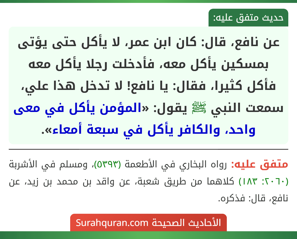 عن نافع، قال: كان ابن عمر، لا يأكل حتى يؤتى بمسكين يأكل معه، فأدخلت رجلا يأكل معه فأكل كثيرا، فقال: يا نافع! لا تدخل هذا علي، سمعت النبي ﷺ يقول: «المؤمن يأكل في معى واحد، والكافر يأكل في سبعة أمعاء».