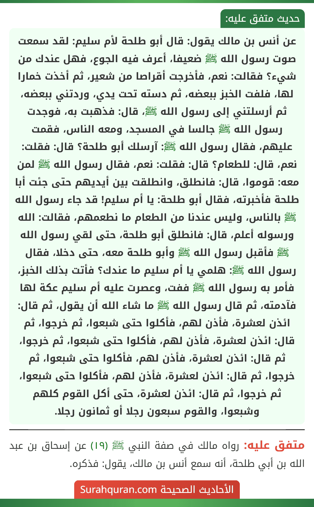 عن أنس بن مالك يقول: قال أبو طلحة لأم سليم: لقد سمعت صوت رسول الله ﷺ ضعيفا، أعرف فيه الجوع، فهل عندك من شيء؟ فقالت: نعم، فأخرجت أقراصا من شعير، ثم أخذت خمارا لها، فلفت الخبز ببعضه، ثم دسته تحت يدي، وردتني ببعضه، ثم أرسلتني إلى رسول الله ﷺ، قال: فذهبت به، فوجدت رسول الله ﷺ جالسا في المسجد، ومعه الناس، فقمت عليهم، فقال رسول الله ﷺ: آرسلك أبو طلحة؟ قال: فقلت: نعم، قال: للطعام؟ قال: فقلت: نعم، فقال رسول الله ﷺ لمن معه: قوموا، قال: فانطلق، وانطلقت بين أيديهم حتى جئت أبا طلحة فأخبرته، فقال أبو طلحة: يا أم سليم! قد جاء رسول الله ﷺ بالناس، وليس عندنا من الطعام ما نطعمهم، فقالت: الله ورسوله أعلم، قال: فانطلق أبو طلحة، حتى لقي رسول الله ﷺ فأقبل رسول الله ﷺ وأبو طلحة معه، حتى دخلا، فقال رسول الله ﷺ: هلمي يا أم سليم ما عندك؟ فأتت بذلك الخبز، فأمر به رسول الله ﷺ ففت، وعصرت عليه أم سليم عكة لها فآدمته، ثم قال رسول الله ﷺ ما شاء الله أن يقول، ثم قال: ائذن لعشرة، فأذن لهم، فأكلوا حتى شبعوا، ثم خرجوا، ثم قال: ائذن لعشرة، فأذن لهم، فأكلوا حتى شبعوا، ثم خرجوا، ثم قال: ائذن لعشرة، فأذن لهم، فأكلوا حتى شبعوا، ثم خرجوا، ثم قال: ائذن لعشرة، فأذن لهم، فأكلوا حتى شبعوا، ثم خرجوا، ثم قال: ائذن لعشرة، حتى أكل القوم كلهم وشبعوا، والقوم سبعون رجلا أو ثمانون رجلا. عن أنس بن مالك يقول: قال أبو طلحة لأم سليم: لقد سمعت صوت رسول الله ﷺ ضعيفا، أعرف فيه الجوع، فهل عندك من شيء؟ فقالت: نعم، فأخرجت أقراصا من شعير، ثم أخذت خمارا لها، فلفت الخبز ببعضه، ثم دسته تحت يدي، وردتني ببعضه، ثم أرسلتني إلى رسول الله ﷺ، قال: فذهبت به، فوجدت رسول الله ﷺ جالسا في المسجد، ومعه الناس، فقمت عليهم، فقال رسول الله ﷺ: آرسلك أبو طلحة؟ قال: فقلت: نعم، قال: للطعام؟ قال: فقلت: نعم، فقال رسول الله ﷺ لمن معه: قوموا، قال: فانطلق، وانطلقت بين أيديهم حتى جئت أبا طلحة فأخبرته، فقال أبو طلحة: يا أم سليم! قد جاء رسول الله ﷺ بالناس، وليس عندنا من الطعام ما نطعمهم، فقالت: الله ورسوله أعلم، قال: فانطلق أبو طلحة، حتى لقي رسول الله ﷺ فأقبل رسول الله ﷺ وأبو طلحة معه، حتى دخلا، فقال رسول الله ﷺ: هلمي يا أم سليم ما عندك؟ فأتت بذلك الخبز، فأمر به رسول الله ﷺ ففت، وعصرت عليه أم سليم عكة لها فآدمته، ثم قال رسول الله ﷺ ما شاء الله أن يقول، ثم قال: ائذن لعشرة، فأذن لهم، فأكلوا حتى شبعوا، ثم خرجوا، ثم قال: ائذن لعشرة، فأذن لهم، فأكلوا حتى شبعوا، ثم خرجوا، ثم قال: ائذن لعشرة، فأذن لهم، فأكلوا حتى شبعوا، ثم خرجوا، ثم قال: ائذن لعشرة، فأذن لهم، فأكلوا حتى شبعوا، ثم خرجوا، ثم قال: ائذن لعشرة، حتى أكل القوم كلهم وشبعوا، والقوم سبعون رجلا أو ثمانون رجلا.