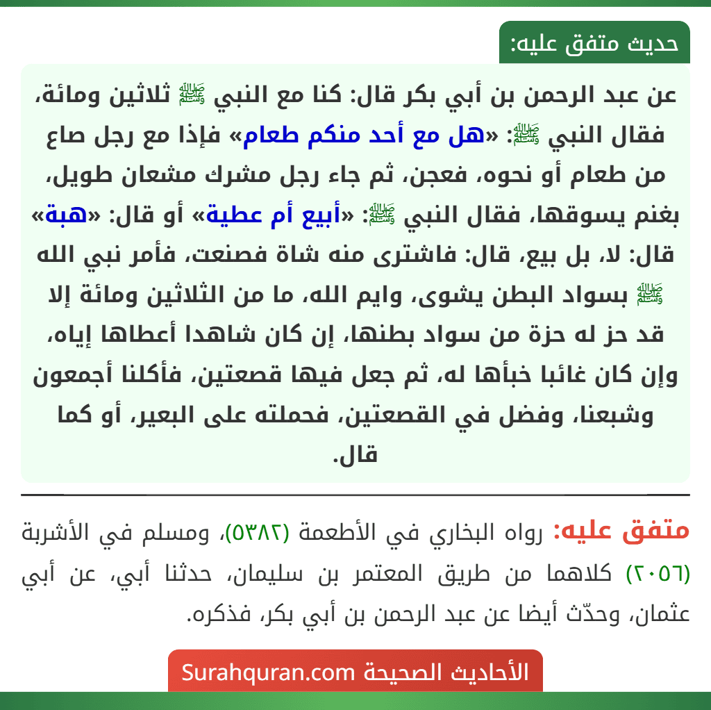 عن عبد الرحمن بن أبي بكر قال: كنا مع النبي ﷺ ثلاثين ومائة، فقال النبي ﷺ: «هل مع أحد منكم طعام» فإذا مع رجل صاع من طعام أو نحوه، فعجن، ثم جاء رجل مشرك مشعان طويل، بغنم يسوقها، فقال النبي ﷺ: «أبيع أم عطية» أو قال: «هبة» قال: لا، بل بيع، قال: فاشترى منه شاة فصنعت، فأمر نبي الله ﷺ بسواد البطن يشوى، وايم الله، ما من الثلاثين ومائة إلا قد حز له حزة من سواد بطنها، إن كان شاهدا أعطاها إياه، وإن كان غائبا خبأها له، ثم جعل فيها قصعتين، فأكلنا أجمعون وشبعنا، وفضل في القصعتين، فحملته على البعير، أو كما قال.