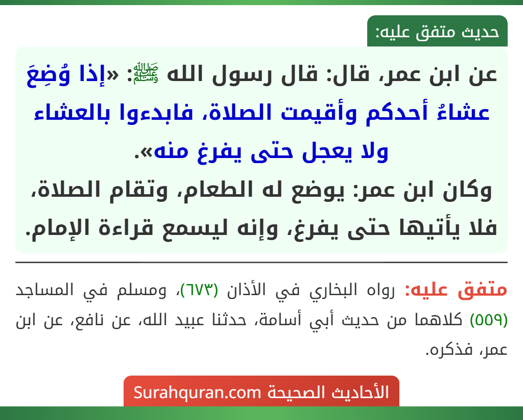 عن ابن عمر، قال: قال رسول الله ﷺ: «إذا وُضِعَ عشاءُ أحدكم وأقيمت الصلاة، فابدءوا بالعشاء ولا يعجل حتى يفرغ منه».
وكان ابن عمر: يوضع له الطعام، وتقام الصلاة، فلا يأتيها حتى يفرغ، وإنه ليسمع قراءة الإمام.