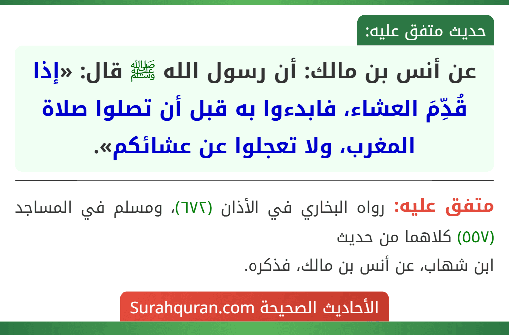 عن أنس بن مالك: أن رسول الله ﷺ قال: «إذا قُدِّمَ العشاء، فابدءوا به قبل أن تصلوا صلاة المغرب، ولا تعجلوا عن عشائكم».