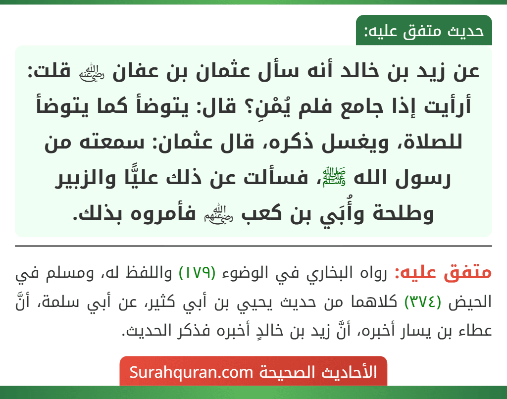 عن زيد بن خالد أنه سأل عثمان بن عفان ﵁ قلت: أرأيت إذا جامع فلم يُمْنِ؟ قال: يتوضأ كما يتوضأ للصلاة، ويغسل ذكره، قال عثمان: سمعته من رسول الله ﷺ، فسألت عن ذلك عليًّا والزبير وطلحة وأُبَي بن كعب ﵃ فأمروه بذلك.