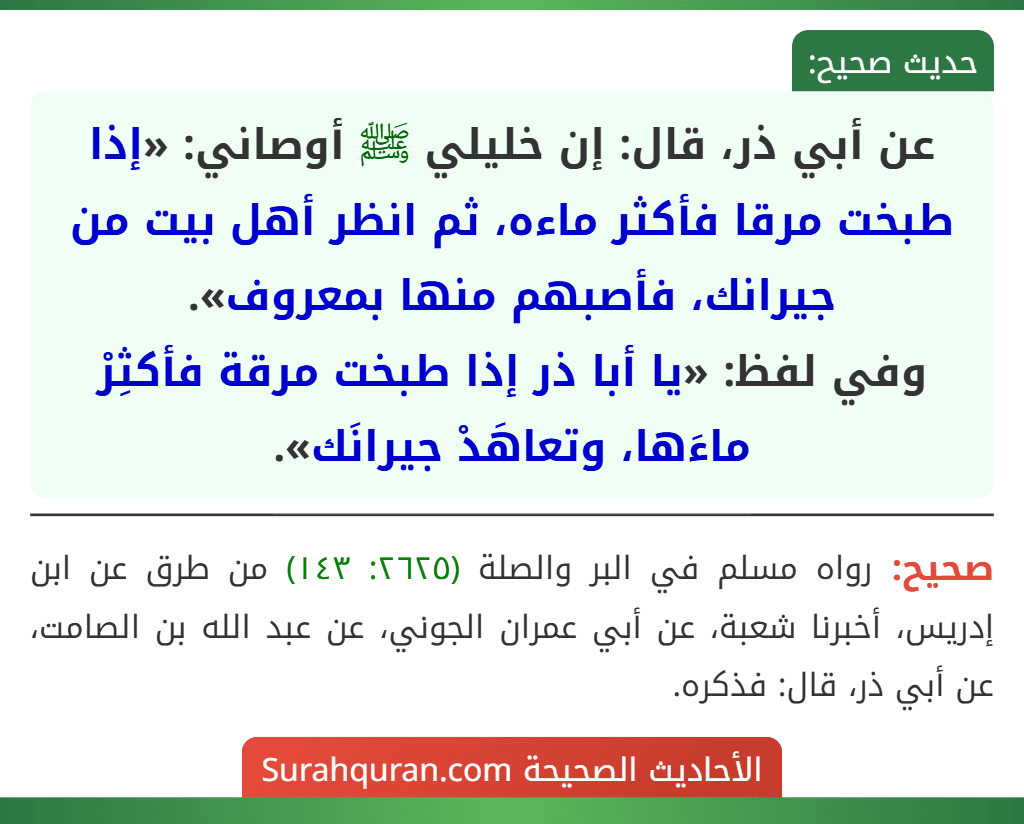 عن أبي ذر، قال: إن خليلي ﷺ أوصاني: «إذا طبخت مرقا فأكثر ماءه، ثم انظر أهل بيت من جيرانك، فأصبهم منها بمعروف».
وفي لفظ: «يا أبا ذر إذا طبخت مرقة فأكثِرْ ماءَها، وتعاهَدْ جيرانَك».