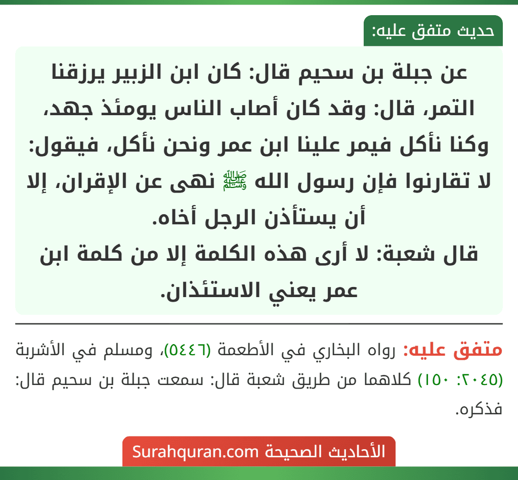 عن جبلة بن سحيم قال: كان ابن الزبير يرزقنا التمر، قال: وقد كان أصاب الناس يومئذ جهد، وكنا نأكل فيمر علينا ابن عمر ونحن نأكل، فيقول: لا تقارنوا فإن رسول الله ﷺ نهى عن الإقران، إلا أن يستأذن الرجل أخاه.
قال شعبة: لا أرى هذه الكلمة إلا من كلمة ابن عمر يعني الاستئذان. عن جبلة بن سحيم قال: كان ابن الزبير يرزقنا التمر، قال: وقد كان أصاب الناس يومئذ جهد، وكنا نأكل فيمر علينا ابن عمر ونحن نأكل، فيقول: لا تقارنوا فإن رسول الله ﷺ نهى عن الإقران، إلا أن يستأذن الرجل أخاه.
قال شعبة: لا أرى هذه الكلمة إلا من كلمة ابن عمر يعني الاستئذان.